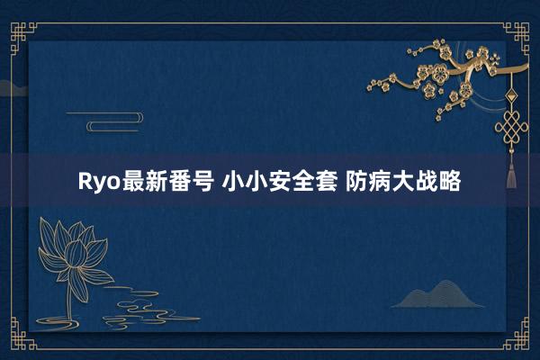 Ryo最新番号 小小安全套 防病大战略