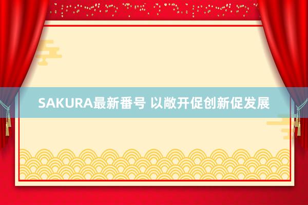 SAKURA最新番号 以敞开促创新促发展