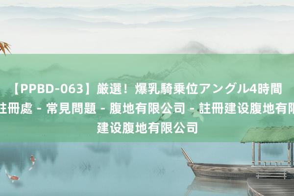 【PPBD-063】厳選！爆乳騎乗位アングル4時間 公司註冊處 - 常見問題 - 腹地有限公司 - 註冊建设腹地有限公司