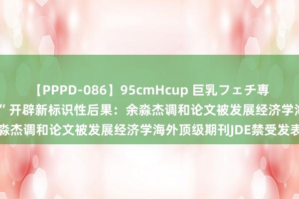 【PPPD-086】95cmHcup 巨乳フェチ専用ソープ SARA “双一流”开辟新标识性后果：余淼杰调和论文被发展经济学海外顶级期刊JDE禁受发表