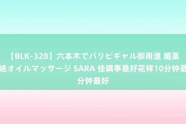 【BLK-328】六本木でパリピギャル御用達 媚薬悶絶オイルマッサージ SARA 佳耦事最好花样10分钟最好