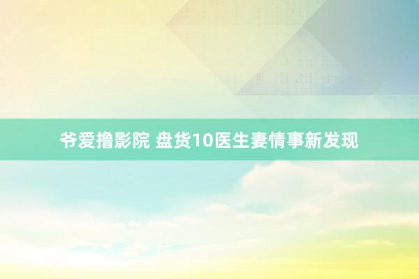 爷爱撸影院 盘货10医生妻情事新发现