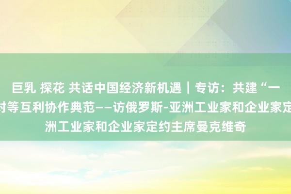 巨乳 探花 共话中国经济新机遇｜专访：共建“一带一王人”成为对等互利协作典范——访俄罗斯-亚洲工业家和企业家定约主席曼克维奇