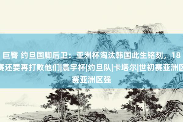 巨臀 约旦国脚后卫：亚洲杯淘汰韩国此生铭刻，18强赛还要再打败他们|寰宇杯|约旦队|卡塔尔|世初赛亚洲区强