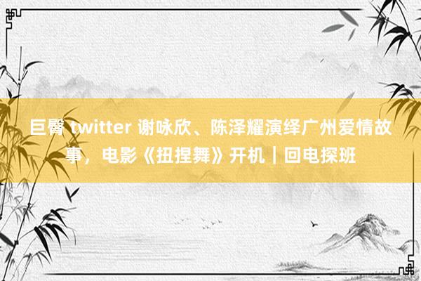 巨臀 twitter 谢咏欣、陈泽耀演绎广州爱情故事，电影《扭捏舞》开机｜回电探班