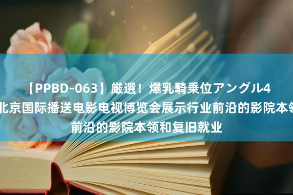 【PPBD-063】厳選！爆乳騎乗位アングル4時間 科视在北京国际播送电影电视博览会展示行业前沿的影院本领和复旧就业