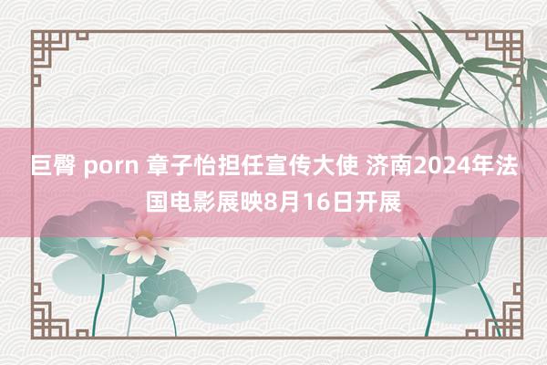 巨臀 porn 章子怡担任宣传大使 济南2024年法国电影展映8月16日开展