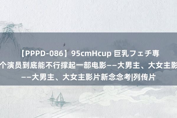 【PPPD-086】95cmHcup 巨乳フェチ専用ソープ SARA 一个演员到底能不行撑起一部电影——大男主、大女主影片新念念考|列传片