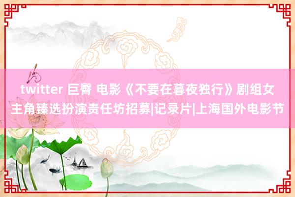 twitter 巨臀 电影《不要在暮夜独行》剧组女主角臻选扮演责任坊招募|记录片|上海国外电影节