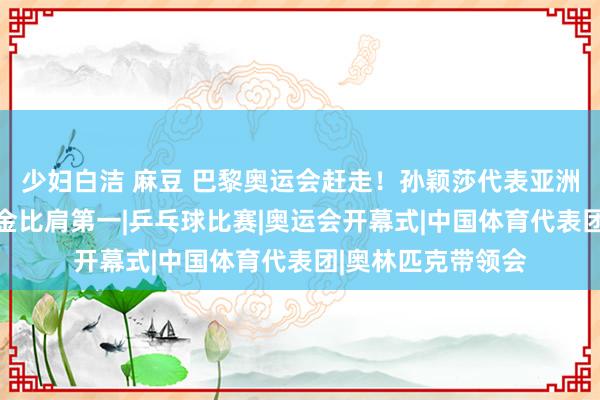 少妇白洁 麻豆 巴黎奥运会赶走！孙颖莎代表亚洲登台，中国队40金比肩第一|乒乓球比赛|奥运会开幕式|中国体育代表团|奥林匹克带领会