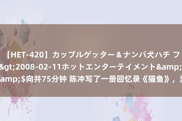 【HET-420】カップルゲッター＆ナンパ犬ハチ ファイト一発</a>2008-02-11ホットエンターテイメント&$向井75分钟 陈冲写了一册回忆录《猫鱼》，爱情与乡愁跟电影相同进军