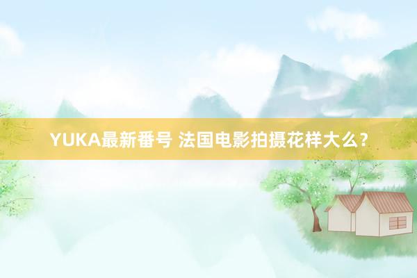 YUKA最新番号 法国电影拍摄花样大么？