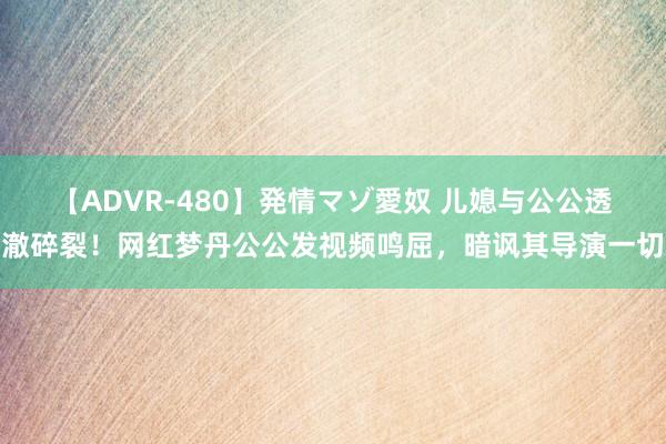 【ADVR-480】発情マゾ愛奴 儿媳与公公透澈碎裂！网红梦丹公公发视频鸣屈，暗讽其导演一切