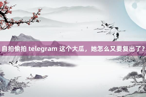 自拍偷拍 telegram 这个大瓜，她怎么又要复出了？