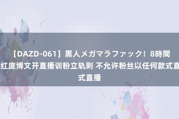 【DAZD-061】黒人メガマラファック！8時間 网红庞博文开直播训粉立轨则 不允许粉丝以任何款式直播