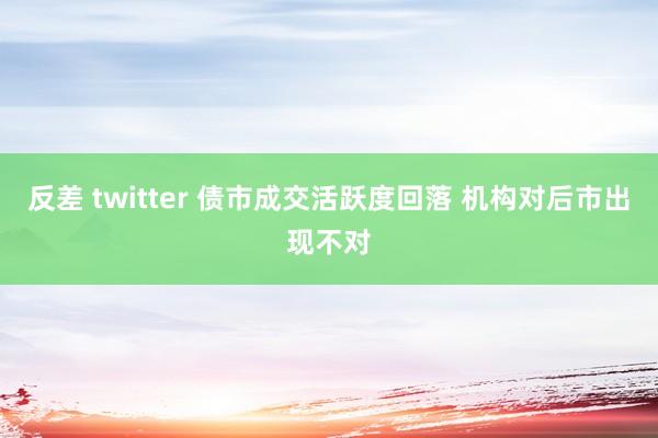 反差 twitter 债市成交活跃度回落 机构对后市出现不对