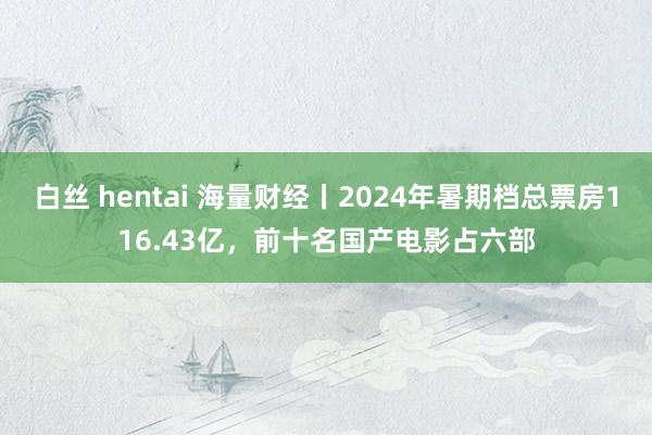 白丝 hentai 海量财经丨2024年暑期档总票房116.43亿，前十名国产电影占六部