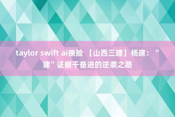 taylor swift ai换脸 【山西三建】杨建：“建”证据干奋进的逆袭之路