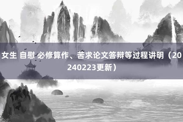 女生 自慰 必修算作、苦求论文答辩等过程讲明（20240223更新）