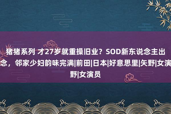 猪猪系列 才27岁就重操旧业？SOD新东说念主出说念，邻家少妇韵味完满|前田|日本|好意思里|矢野|女演员