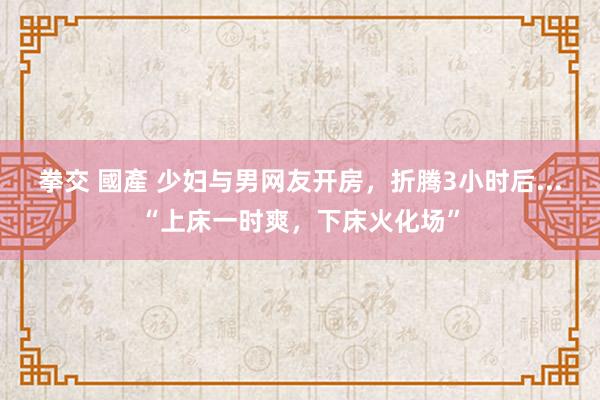 拳交 國產 少妇与男网友开房，折腾3小时后...“上床一时爽，下床火化场”