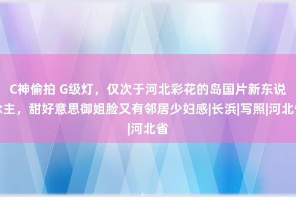 C神偷拍 G级灯，仅次于河北彩花的岛国片新东说念主，甜好意思御姐脸又有邻居少妇感|长浜|写照|河北省