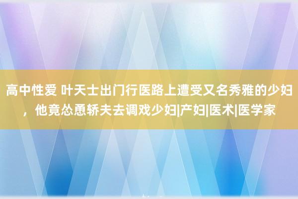 高中性爱 叶天士出门行医路上遭受又名秀雅的少妇，他竟怂恿轿夫去调戏少妇|产妇|医术|医学家