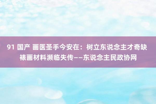 91 国产 画医圣手今安在：树立东说念主才奇缺 裱画材料濒临失传——东说念主民政协网