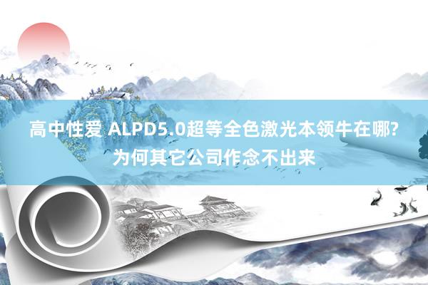 高中性爱 ALPD5.0超等全色激光本领牛在哪?为何其它公司作念不出来