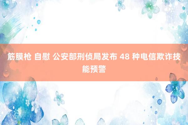 筋膜枪 自慰 公安部刑侦局发布 48 种电信欺诈技能预警