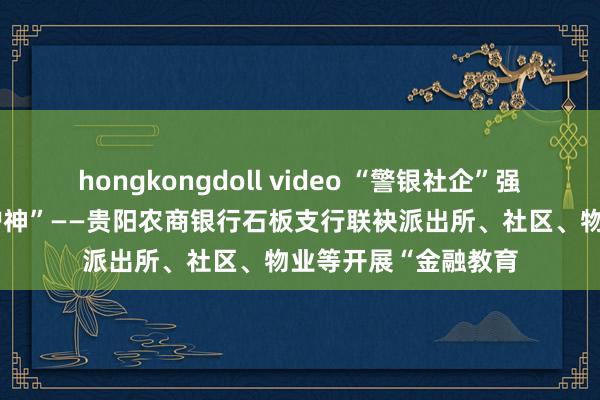 hongkongdoll video “警银社企”强联动 聚力共撑“保护神”——贵阳农商银行石板支行联袂派出所、社区、物业等开展“金融教育