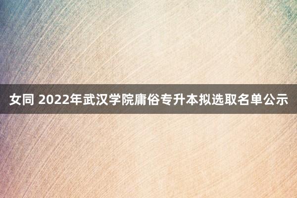 女同 2022年武汉学院庸俗专升本拟选取名单公示