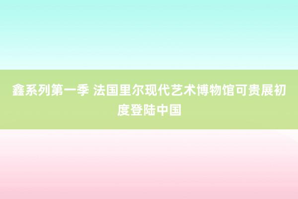 鑫系列第一季 法国里尔现代艺术博物馆可贵展初度登陆中国