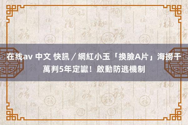 在线av 中文 快訊／網紅小玉「換臉A片」海撈千萬　判5年定讞！啟動防逃機制