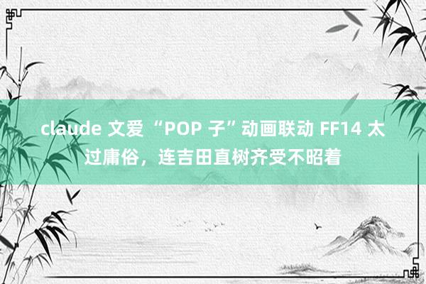 claude 文爱 “POP 子”动画联动 FF14 太过庸俗，连吉田直树齐受不昭着