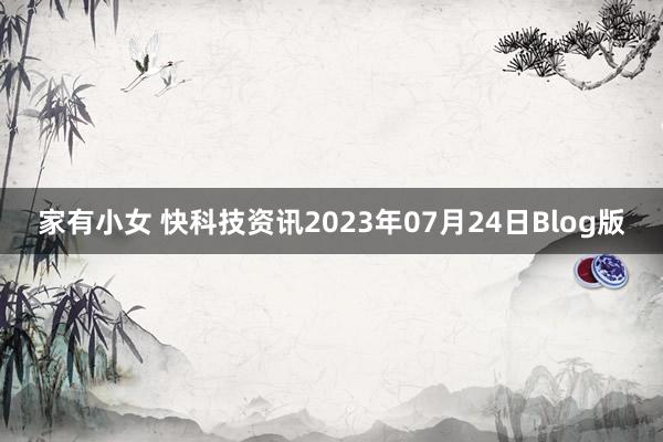 家有小女 快科技资讯2023年07月24日Blog版