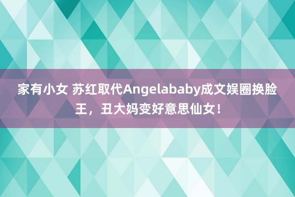 家有小女 苏红取代Angelababy成文娱圈换脸王，丑大妈变好意思仙女！