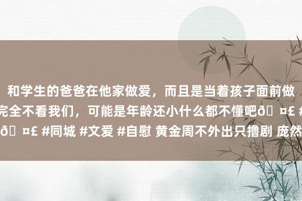 和学生的爸爸在他家做爱，而且是当着孩子面前做爱，太刺激了，孩子完全不看我们，可能是年龄还小什么都不懂吧🤣 #同城 #文爱 #自慰 黄金周不外出只撸剧 庞然大物的口碑之作