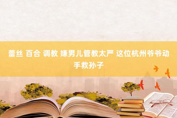 蕾丝 百合 调教 嫌男儿管教太严 这位杭州爷爷动手救孙子