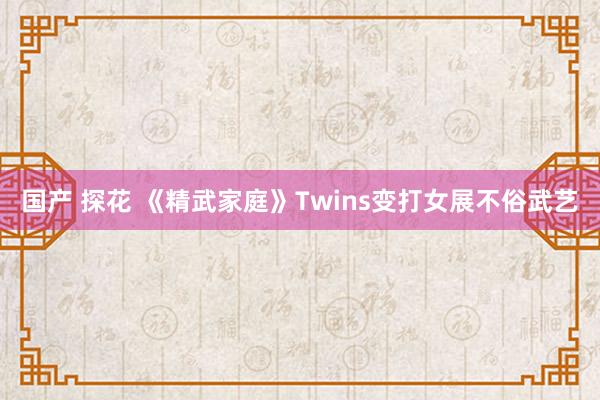 国产 探花 《精武家庭》Twins变打女展不俗武艺