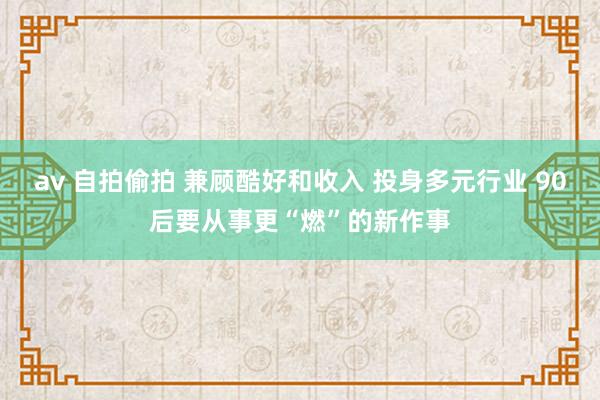 av 自拍偷拍 兼顾酷好和收入 投身多元行业 90后要从事更“燃”的新作事