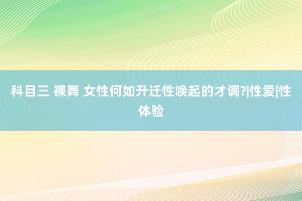 科目三 裸舞 女性何如升迁性唤起的才调?|性爱|性体验