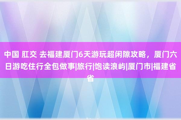 中国 肛交 去福建厦门6天游玩超闲隙攻略，厦门六日游吃住行全包做事|旅行|饱读浪屿|厦门市|福建省