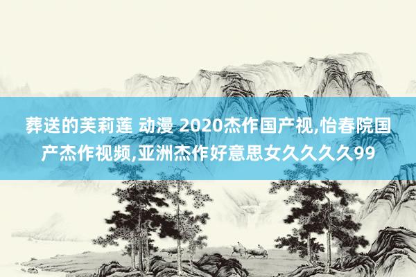 葬送的芙莉莲 动漫 2020杰作国产视，怡春院国产杰作视频，亚洲杰作好意思女久久久久99