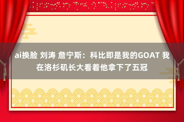 ai换脸 刘涛 詹宁斯：科比即是我的GOAT 我在洛杉矶长大看着他拿下了五冠