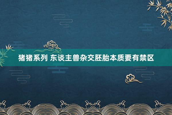 猪猪系列 东谈主兽杂交胚胎本质要有禁区