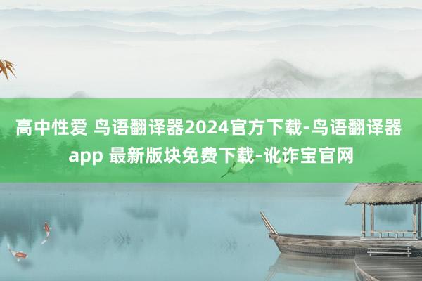 高中性爱 鸟语翻译器2024官方下载-鸟语翻译器 app 最新版块免费下载-讹诈宝官网