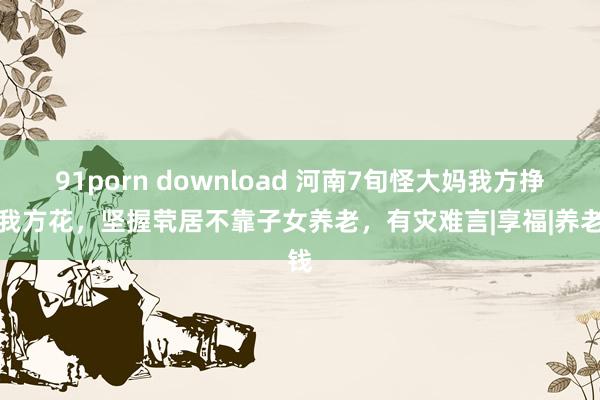 91porn download 河南7旬怪大妈我方挣钱我方花，坚握茕居不靠子女养老，有灾难言|享福|养老钱