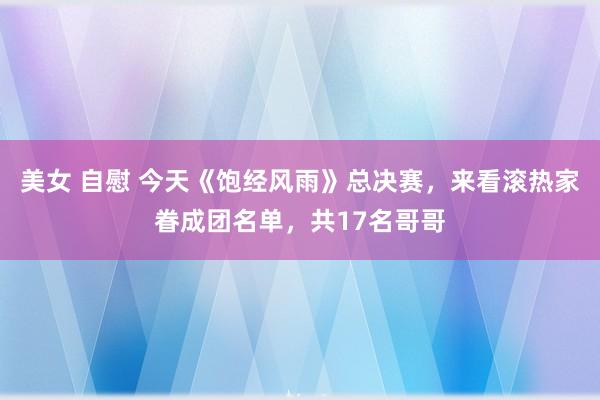 美女 自慰 今天《饱经风雨》总决赛，来看滚热家眷成团名单，共17名哥哥