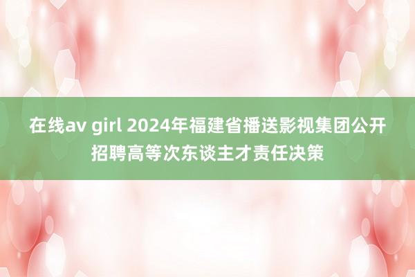 在线av girl 2024年福建省播送影视集团公开招聘高等次东谈主才责任决策